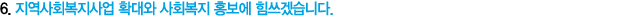 6. 지역사회복지사업 확대와 사회복지 홍보에 힘쓰겠습니다.